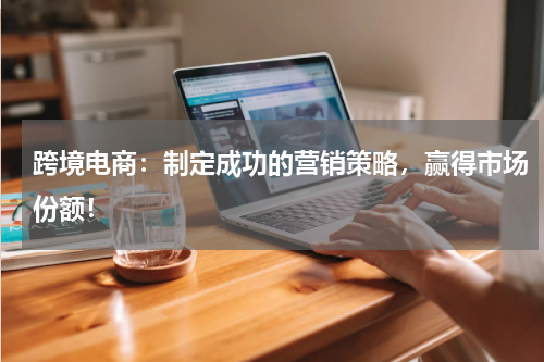 跨境电商：制定成功的营销策略，赢得市场份额！