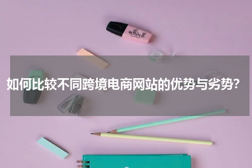 如何比较不同跨境电商网站的优势与劣势？