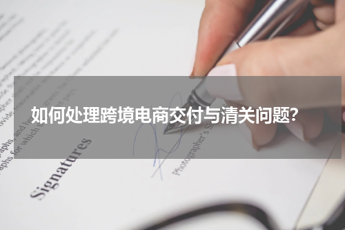  如何处理跨境电商交付与清关问题？