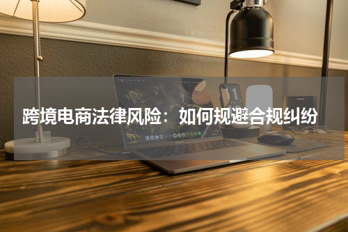  跨境电商法律风险：如何规避合规纠纷