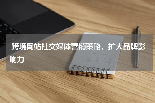  跨境网站社交媒体营销策略，扩大品牌影响力