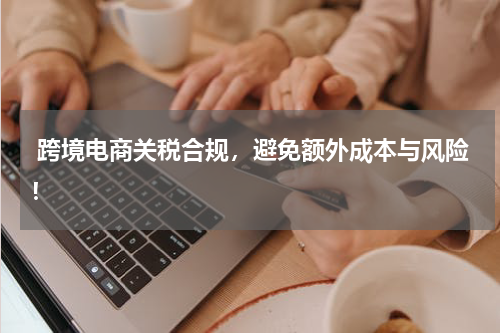  跨境电商关税合规，避免额外成本与风险！
