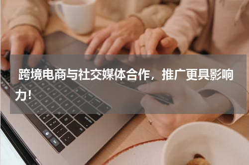 跨境电商与社交媒体合作，推广更具影响力！