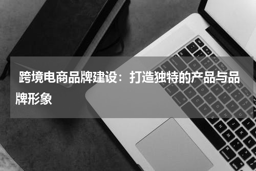  跨境电商品牌建设：打造独特的产品与品牌形象