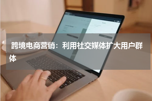  跨境电商营销：利用社交媒体扩大用户群体