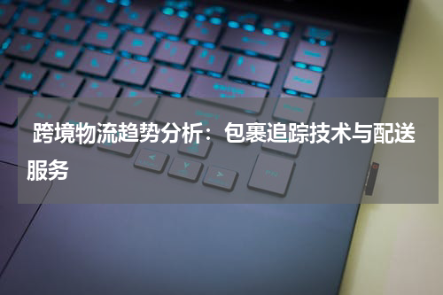  跨境物流趋势分析：包裹追踪技术与配送服务