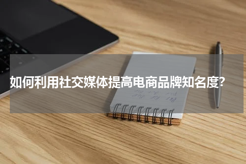  如何利用社交媒体提高电商品牌知名度？