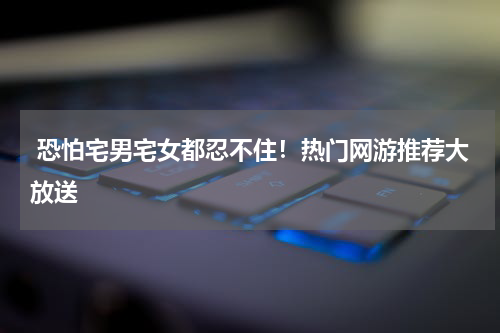  恐怕宅男宅女都忍不住！热门网游推荐大放送