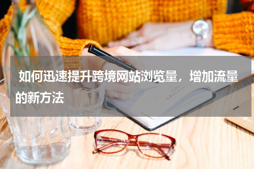  如何迅速提升跨境网站浏览量，增加流量的新方法