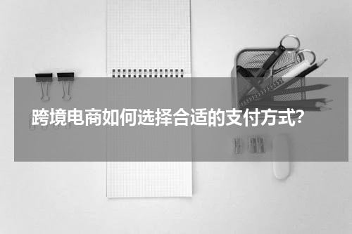  跨境电商如何选择合适的支付方式？