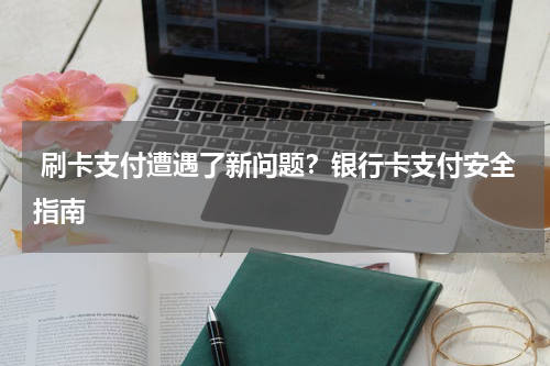  刷卡支付遭遇了新问题？银行卡支付安全指南