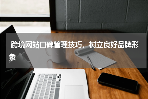  跨境网站口碑管理技巧，树立良好品牌形象