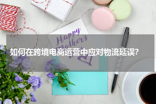  如何在跨境电商运营中应对物流延误？