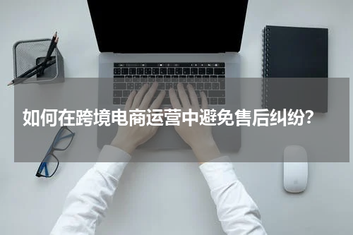  如何在跨境电商运营中避免售后纠纷？