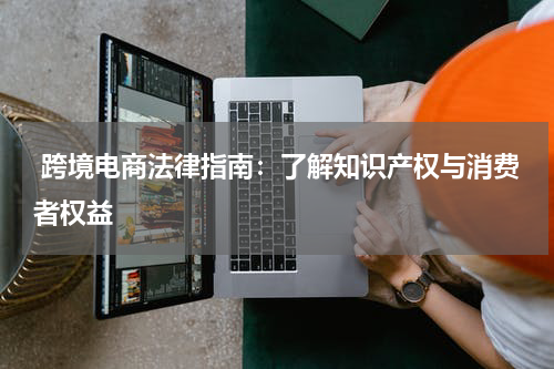  跨境电商法律指南：了解知识产权与消费者权益