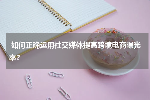  如何正确运用社交媒体提高跨境电商曝光率？
