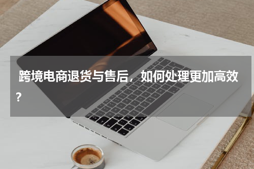  跨境电商退货与售后，如何处理更加高效？