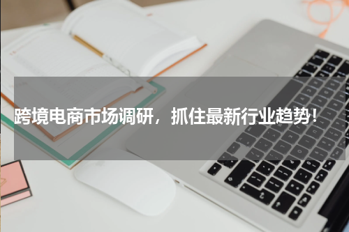  跨境电商市场调研，抓住最新行业趋势！