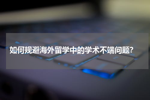  如何规避海外留学中的学术不端问题？