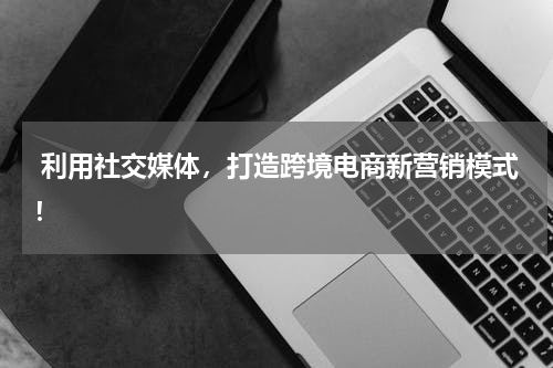  利用社交媒体，打造跨境电商新营销模式！