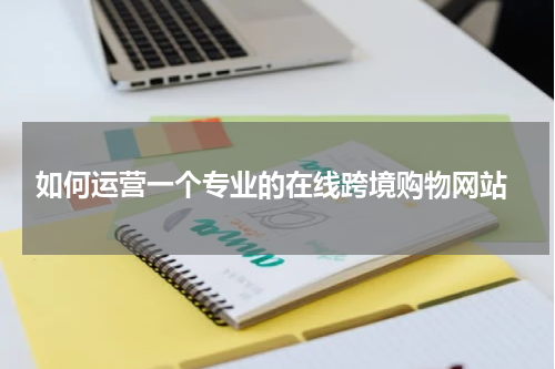  如何运营一个专业的在线跨境购物网站