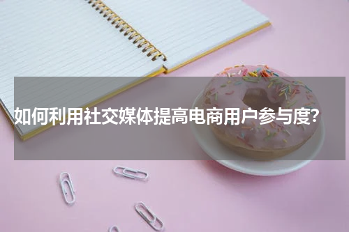  如何利用社交媒体提高电商用户参与度？