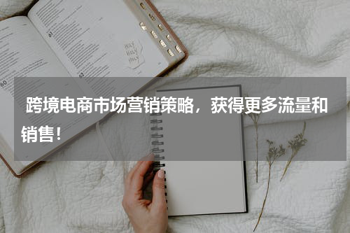  跨境电商市场营销策略，获得更多流量和销售！