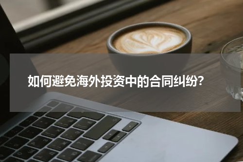  如何避免海外投资中的合同纠纷？