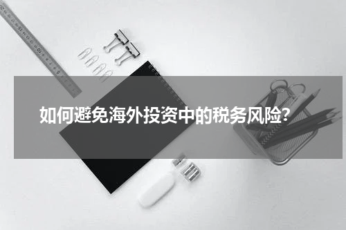  如何避免海外投资中的税务风险？