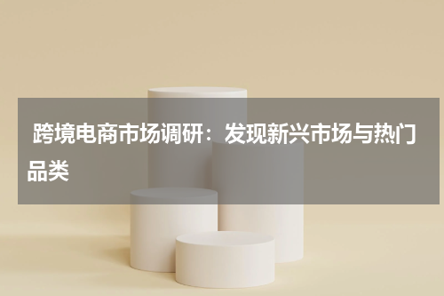  跨境电商市场调研：发现新兴市场与热门品类