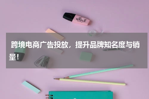  跨境电商广告投放，提升品牌知名度与销量！