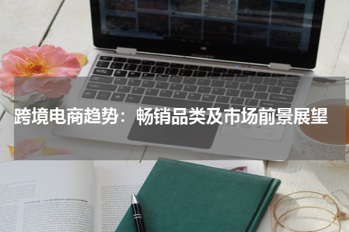  跨境电商趋势：畅销品类及市场前景展望