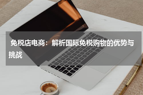  免税店电商：解析国际免税购物的优势与挑战