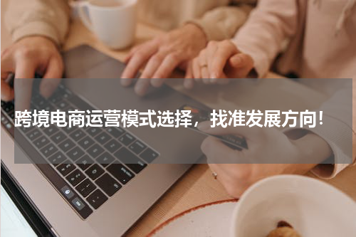  跨境电商运营模式选择，找准发展方向！