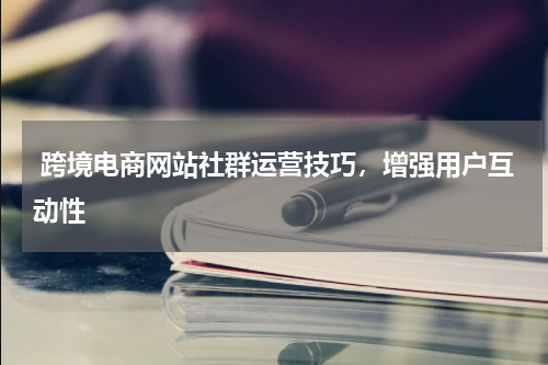  跨境电商网站社群运营技巧，增强用户互动性