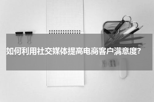  如何利用社交媒体提高电商客户满意度？