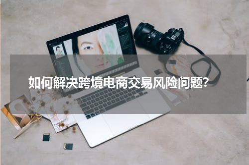  如何解决跨境电商交易风险问题？
