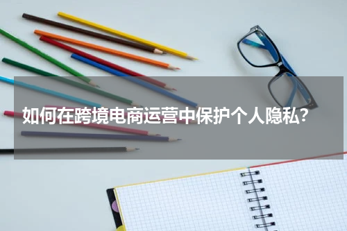  如何在跨境电商运营中保护个人隐私？
