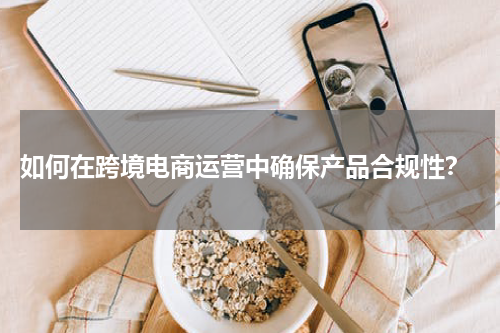  如何在跨境电商运营中确保产品合规性？