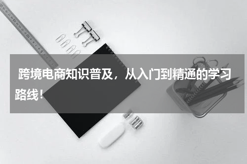  跨境电商知识普及，从入门到精通的学习路线！
