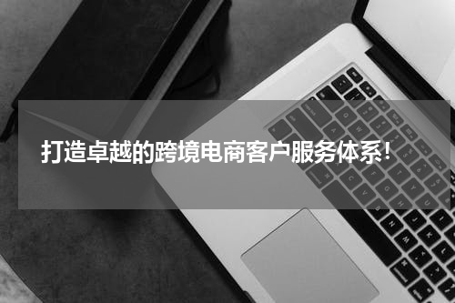  打造卓越的跨境电商客户服务体系！