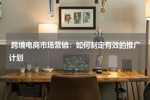  跨境电商市场营销：如何制定有效的推广计划