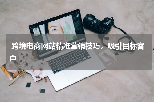  跨境电商网站精准营销技巧，吸引目标客户
