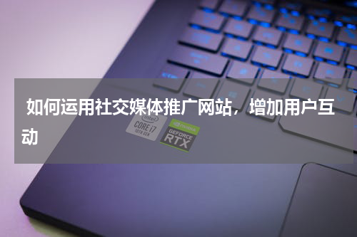  如何运用社交媒体推广网站，增加用户互动