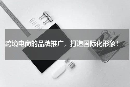  跨境电商的品牌推广，打造国际化形象！