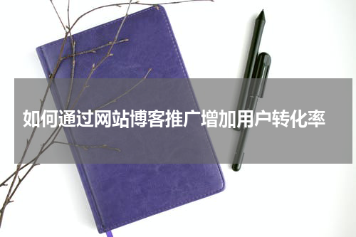  如何通过网站博客推广增加用户转化率