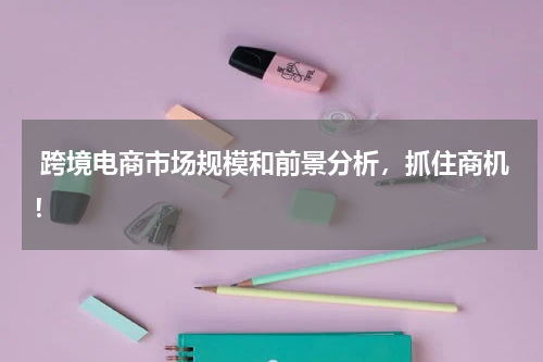  跨境电商市场规模和前景分析，抓住商机！