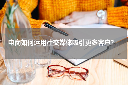  电商如何运用社交媒体吸引更多客户？