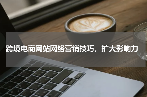  跨境电商网站网络营销技巧，扩大影响力
