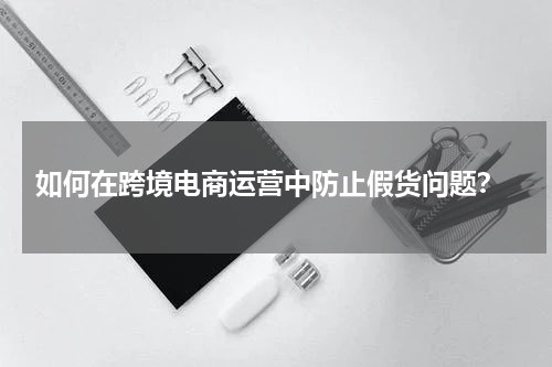  如何在跨境电商运营中防止假货问题？